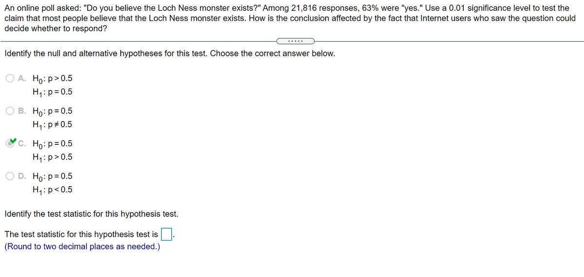 An online poll asked: "Do you believe the Loch Ness monster exists?" Among 21,816 responses, 63% were "yes." Use a 0.01 significance level to test the
claim that most people believe that the Loch Ness monster exists. How is the conclusion affected by the fact that Internet users who saw the question could
decide whether to respond?
Identify the null and alternative hypotheses for this test. Choose the correct answer below.
О А. Но: р> 0.5
H4:p=0.5
В. Но: р3D0.5
H4:p#0.5
С. Но: р30.5
H1:p>0.5
D. Ho: p= 0.5
H4:p<0.5
Identify the test statistic for this hypothesis test.
The test statistic for this hypothesis test is
(Round to two decimal places as needed.)
