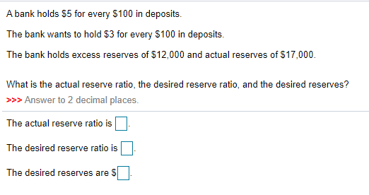 A bank holds $5 for every $100 in deposits.
The bank wants to hold $3 for every $100 in deposits.
The bank holds excess reserves of $12,000 and actual reserves of $17,000.
What is the actual reserve ratio, the desired reserve ratio, and the desired reserves?
>>> Answer to 2 decimal places.
The actual reserve ratio is
The desired reserve ratio is
The desired reserves are $
