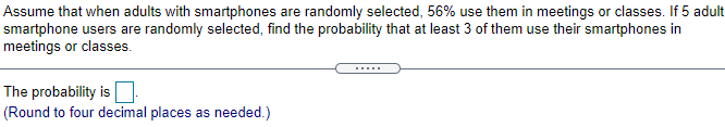 Assume that when adults with smartphones are randomly selected, 56% use them in meetings or classes. If 5 adult
smartphone users are randomly selected, find the probability that at least 3 of them use their smartphones in
meetings or classes.
.....
The probability is
(Round to four decimal places as needed.)
