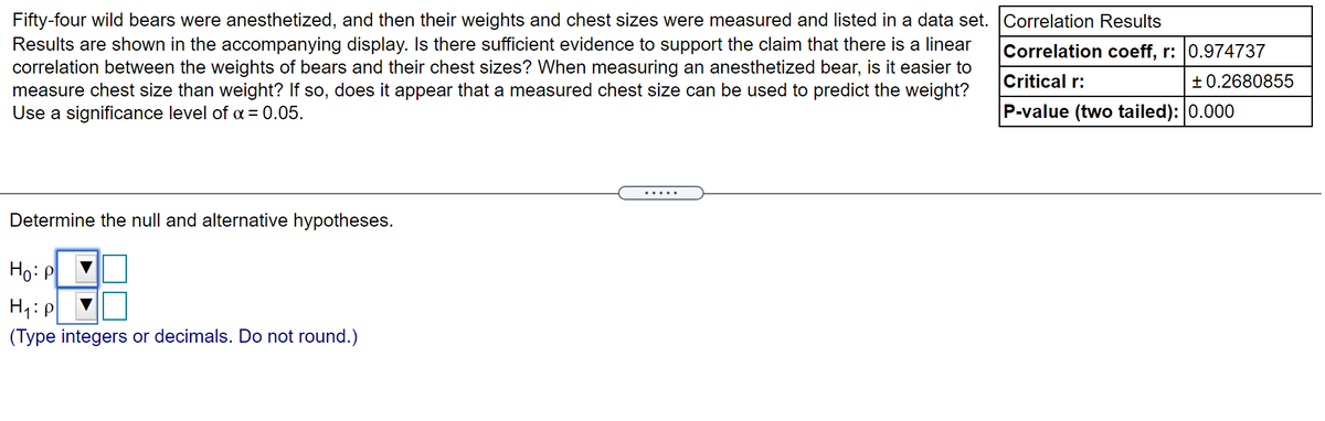 Fifty-four wild bears were anesthetized, and then their weights and chest sizes were measured and listed in a data set. Correlation Results
Results are shown in the accompanying display. Is there sufficient evidence to support the claim that there is a linear
correlation between the weights of bears and their chest sizes? When measuring an anesthetized bear, is it easier to
measure chest size than weight? If so, does it appear that a measured chest size can be used to predict the weight?
Use a significance level of a = 0.05.
Correlation coeff, r: 0.974737
Critical r:
+ 0.2680855
P-value (two tailed): 0.000
.....
Determine the null and alternative hypotheses.
Ho: P
H1: P
(Type integers or decimals. Do not round.)
