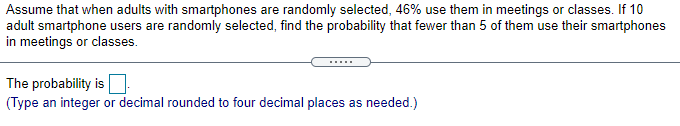 Assume that when adults with smartphones are randomly selected, 46% use them in meetings or classes. If 10
adult smartphone users are randomly selected, find the probability that fewer than 5 of them use their smartphones
in meetings or classes.
.....
The probability is
(Type an integer or decimal rounded to four decimal places as needed.)
