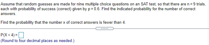 Assume that random guesses are made for nine multiple choice questions on an SAT test, so that there are n= 9 trials,
each with probability of success (correct) given by p= 0.6. Find the indicated probability for the number of correct
answers.
Find the probability that the number x of correct answers is fewer than 4.
.....
P(X < 4) =O
(Round to four decimal places as needed.)
