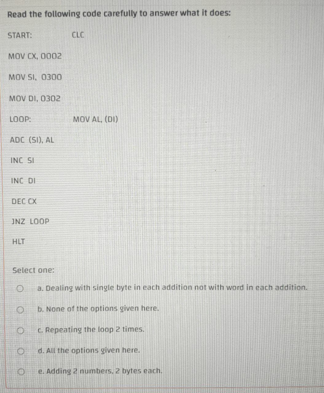 Read the following code carefully to answer what it does:
START:
CLC
MOV CX, 0002
MOV SI, 0300
MOV DI, 0302
LOOP:
MOV AL, (DI)
ADC (SI), AL
INC SI
INC DI
DEC CX
JNZ LOOP
HLT
Select one:
a. Dealing with single byte in each addition not with word in each addition.
b. None of the options given here.
C. Repeating the loop 2 times.
d. All the options given here.
e. Adding 2 numbers, 2 bytes each.
