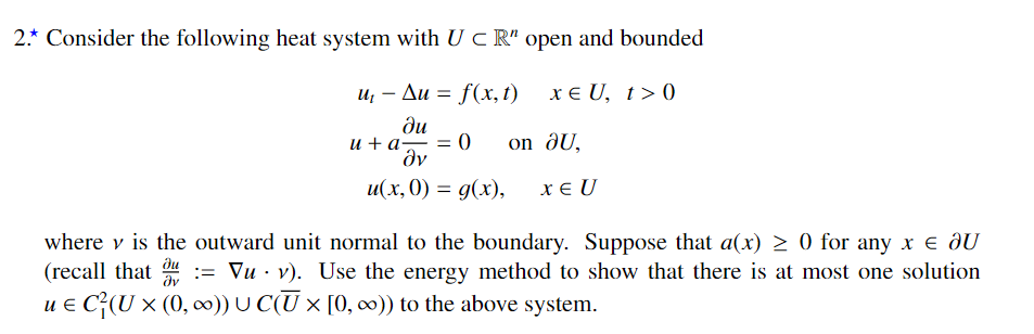 2.* Consider the following heat system with U c R" open and bounded
и, — Ди %3 f(x, 1) хEU, 1> 0
ди
и + а— — ()
dv
on ðU,
и(х, 0) %3D 9(х),
x € U
where v is the outward unit normal to the boundary. Suppose that a(x) > 0 for any x e ôU
(recall that
u e C;(U × (0, 0)) U C(U × [0, 0)) to the above system.
:= Vu · v). Use the energy method to show that there is at most one solution
dv
