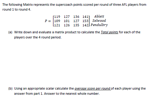 The following Matrix represents the supercoach points scored per round of three AFL players from
round 1 to round 4.
[119 127 136 141] Ablett
P = 109 101 127 153 Selwood
l121 126 135 142] Pendulbry
(a) Write down and evaluate a matrix product to calculate the Total points for each of the
players over the 4 round period.
(b) Using an appropriate scalar calculate the average score per round of each player using the
answer from part 1. Answer to the nearest whole number.
