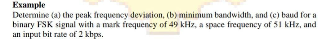 Example
Determine (a) the peak frequency deviation, (b) minimum bandwidth, and (c) baud for a
binary FSK signal with a mark frequency of 49 kHz, a space frequency of 51 kHz, and
an input bit rate of 2 kbps.
