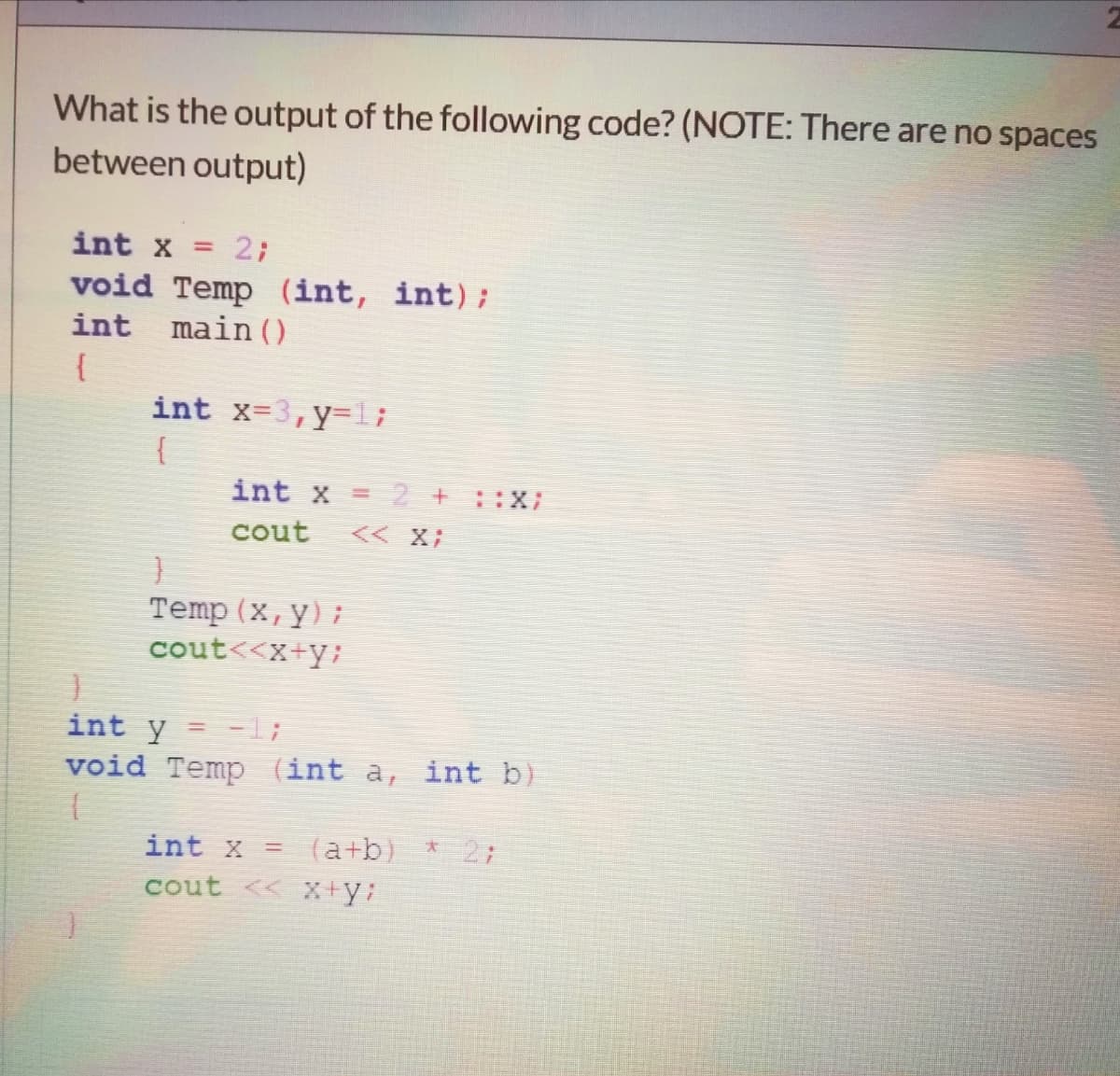 What is the output of the following code? (NOTE: There are no spaces
between output)
int x =
2;
void Temp (int, int);
int main ()
{
int x=3,y-1;
{
int x = 2 +::X;
cout
<< X;
Temp (x, y);
cout<<x+y;
=1;
void Temp (int a, int b)
int y
int x
(a+b)
27
cout << x+y:
