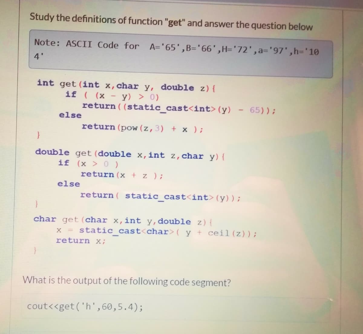 Study the definitions of function "get" and answer the question below
Note: ASCII Code for A='65',B='66',H='72',a=D'97',h='10
4'
int get (int x, char y, double z){
if ( (x - y) > 0)
return ( (static cast<int>(y)
65));
else
return (pow (z,3) + x );
double get (double x,int z,char y){
if (x > 0)
return (x + z );
else
return ( static cast<int>(y));
char get (char x,int y,double z){
x = static cast<char>( y + ceil(z));
return x;
What is the output of the following code segment?
cout<<get('h', 60,5.4);
