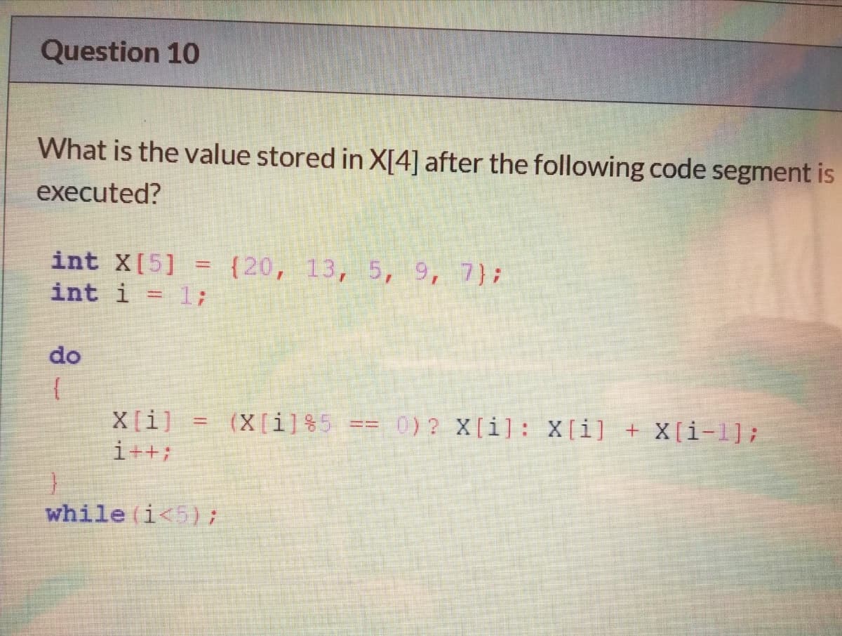 Question 10
What is the value stored in X[4] after the following code segment is
executed?
int X[5]
int i = l;
{20, 13, 5, 9, 7};
do
0) ? X[i]: X[i] + X[i-1];
X[i]
i++;
(X[i]%5
while (i<5);
