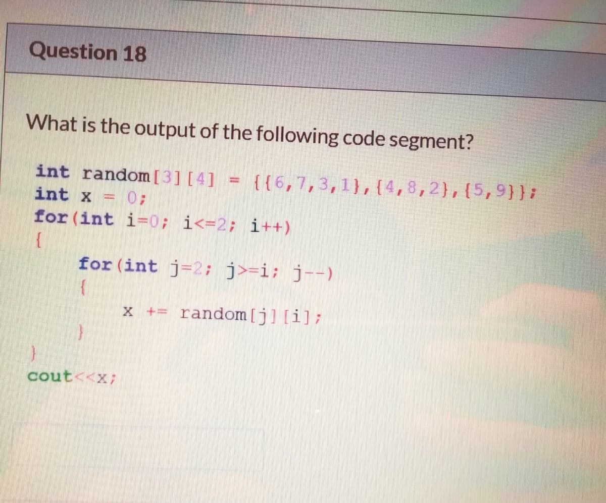 Question 18
What is the output of the following code segment?
int random [3] [4] = {{6,7,3,1},{4,8,2},{5,9}};
int x = 0;
for (int i-0; i<=2; i++)
for (int j=2; j>=i; j--)
x += random[j] [i];
cout<<x;
