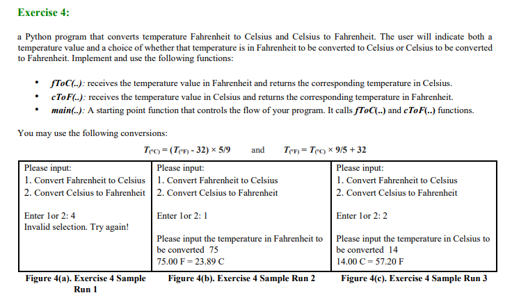 Exercise 4:
a Python program that converts temperature Fahrenheit to Celsius and Celsius to Fahrenheit. The user will indicate both a
temperature value and a choice of whether that temperature is in Fahrenheit to be converted to Celsius or Celsius to be converted
to Fahrenheit. Implement and use the following functions:
fToC(..): receives the temperature value in Fahrenheit and returns the corresponding temperature in Celsius.
• CTOF(.): receives the temperature value in Celsius and returns the corresponding temperature in Fahrenheit.
main(.): A starting point function that controls the flow of your program. It calls fToC(..) and cToF(..) functions.
You may use the following conversions:
Tec) = (TeF) - 32) × 5/9
and
Ten = Tec) x 9/5 + 32
Please input:
1. Convert Fahrenheit to Celsius | 1. Convert Fahrenheit to Celsius
2. Convert Celsius to Fahrenheit 2. Convert Celsius to Fahrenheit
Please input:
Please input:
1. Convert Fahrenheit to Celsius
2. Convert Celsius to Fahrenheit
Enter lor 2: 4
Enter lor 2:1
Enter lor 2: 2
Invalid selection. Try again!
Please input the temperature in Fahrenheit to Please input the temperature in Celsius to
be converted 75
be converted 14
75.00 F = 23.89 C
14.00 C = 57.20 F
Figure 4(a). Exercise 4 Sample
Run 1
Figure 4(b). Exercise 4 Sample Run 2
Figure 4(c). Exercise 4 Sample Run 3
