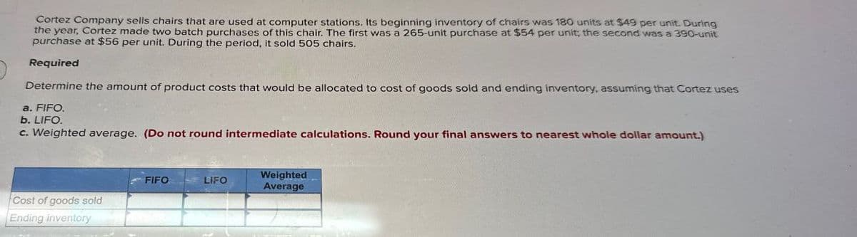 Cortez Company sells chairs that are used at computer stations. Its beginning inventory of chairs was 180 units at $49 per unit. During
the year, Cortez made two batch purchases of this chair. The first was a 265-unit purchase at $54 per unit; the second was a 390-unit
purchase at $56 per unit. During the period, it sold 505 chairs.
Required
Determine the amount of product costs that would be allocated to cost of goods sold and ending inventory, assuming that Cortez uses
a. FIFO.
b. LIFO.
c. Weighted average. (Do not round intermediate calculations. Round your final answers to nearest whole dollar amount.)
Cost of goods sold
Ending inventory
FIFO
LIFO
Weighted
Average