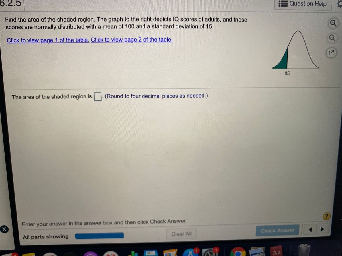 6.2.5
Question Help
Find the area of the shaded region. The graph to the right depicts IQ scores of adults, and those
scores are normally distributed with a mean of 100 and a standard deviation of 15.
Click to view page 1 of the table, Click to view page 2 of the table.
85
The area of the shaded region is - (Round to four decimal places as needed.)
Enter your answer in the answer box and then click Check Answer.
All parts showing
Clear All
Check Answer
Aa
