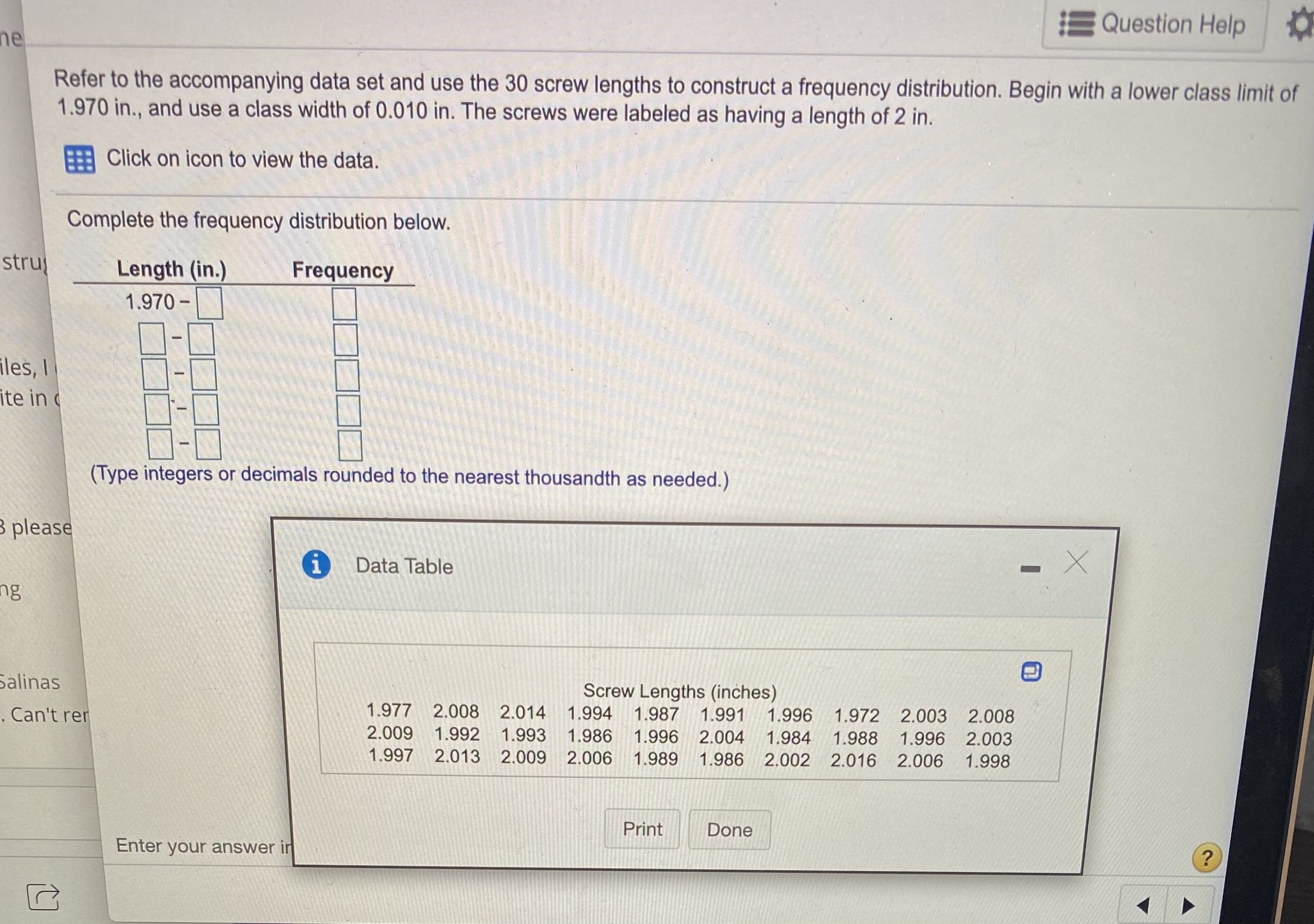 Refer to the accompanying data set and use the 30 screw lengths to construct a frequency distribution. Begin with a lower class limit of
1.970 in., and use a class width of 0.010 in. The screws were labeled as having a length of 2 in.
Click on icon to view the data.
Complete the frequency distribution below.
Length (in.)
Frequency
1.970 -
(Type integers or decimals rounded to the nearest thousandth as needed.)
