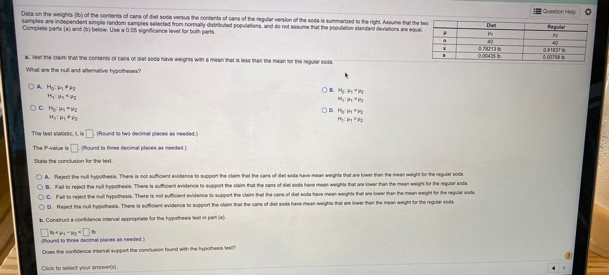 Question Help
Data on the weights (Ib) of the contents of cans of diet soda versus the contents of cans of the regular version of the soda is summarized to the right. Assume that the two
samples are independent simple random samples selected from normally distributed populations, and do not assume that the population standard deviations are equal.
Complete parts (a) and (b) below. Use a 0.05 significance level for both parts.
Diet
Regular
H1
H2
n
40
40
0.78213 lb
0.81637 lb
a. Test the claim that the contents of cans of diet soda have weights with a mean that is less than the mean for the regular soda.
0.00435 lb
0.00758 lb
What are the null and alternative hypotheses?
O A. Ho: H17 H2
H:Hy <H2
O B. Ho: H1 =H2
H1: H1 <H2
O C. Ho: H1 = H2
O D. Ho: H1 = H2
H:H1> H2
The test statistic, t, is
(Round to two decimal places as needed.)
The P-value is
(Round to three decimal places as needed.)
State the conclusion for the test.
O A. Reject the null hypothesis. There is not sufficient evidence to support the claim that the cans of diet soda have mean weights that are lower than the mean weight for the regular soda.
O B. Fail to reject the null hypothesis. There is sufficient evidence to support the claim that the cans of diet soda have mean weights that are lower than the mean weight for the regular soda.
O C. Fail to reject the null hypothesis. There is not sufficient evidence to support the claim that the cans of diet soda have mean weights that are lower than the mean weight for the regular soda.
O D. Reject the null hypothesis. There is sufficient evidence to support the claim that the cans of diet soda have mean weights that are lower than the mean weight for the regular soda.
b. Construct a confidence interval appropriate for the hypothesis test in part (a).
Ib<H1-H2<
Ib
(Round to three decimal places as needed.)
Does the confidence interval support the conclusion found with the hypothesis test?
?
Click to select your answer(s).
