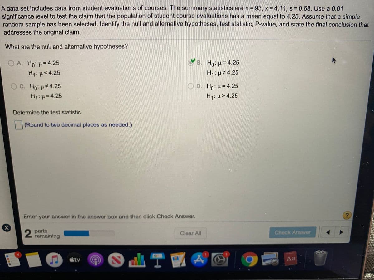 A data set includes data from student evaluations of courses. The summary statistics are n =93, x= 4.11, s= 0.68. Use a 0.01
significance level to test the claim that the population of student course evaluations has a mean equal to 4.25. Assume that a simple
random sample has been selected. Identify the null and alternative hypotheses, test statistic, P-value, and state the final conclusion that
addresses the original claim.
What are the null and alternative hypotheses?
O A. Ho: H=4.25
B. Ho: u=4.25
H1:H<4.25
H1: u#4.25
O C. Ho: H#4.25
D. Ho: p= 4.25
H1:H=4.25
H1: u>4.25
Determine the test statistic.
(Round to two decimal places as needed.)
Enter your answer in the answer box and then click Check Answer.
parts
remaining
Clear All
Check Answer
tv
Aa
