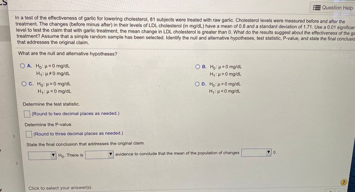 **Study on the Effectiveness of Garlic for Lowering Cholesterol**

In this study, 81 subjects were treated with raw garlic to assess its effectiveness in lowering LDL cholesterol levels. Measurements of LDL cholesterol (in mg/dL) were taken before and after the treatment. The changes (before minus after) in LDL cholesterol levels had a mean of 0.8 and a standard deviation of 1.71. To evaluate the claim that garlic treatment results in a mean change in LDL cholesterol greater than 0, a significance level of 0.01 is used. Assume a simple random sample was taken. Determine the effectiveness of garlic by identifying the null and alternative hypotheses, calculating the test statistic, finding the P-value, and concluding the results for the original claim.

**Hypothesis Options:**

- **A.**
  - Null Hypothesis (\( H_0 \)): \( \mu = 0 \, \text{mg/dL} \)
  - Alternative Hypothesis (\( H_1 \)): \( \mu \neq 0 \, \text{mg/dL} \)

- **B.**
  - Null Hypothesis (\( H_0 \)): \( \mu = 0 \, \text{mg/dL} \)
  - Alternative Hypothesis (\( H_1 \)): \( \mu > 0 \, \text{mg/dL} \)

- **C.**
  - Null Hypothesis (\( H_0 \)): \( \mu = 0 \, \text{mg/dL} \)
  - Alternative Hypothesis (\( H_1 \)): \( \mu < 0 \, \text{mg/dL} \)

- **D.**
  - Null Hypothesis (\( H_0 \)): \( \mu > 0 \, \text{mg/dL} \)
  - Alternative Hypothesis (\( H_1 \)): \( \mu < 0 \, \text{mg/dL} \)

**Tasks:**

1. **Determine the Test Statistic:**
   - (Round to two decimal places as needed.)

2. **Determine the P-value:**
   - (Round to three decimal places as needed.)

3. **State the Final Conclusion:**
   - Conclude whether there is evidence to support that the mean of the population changes is greater than 0.

Click to select your answer(s).