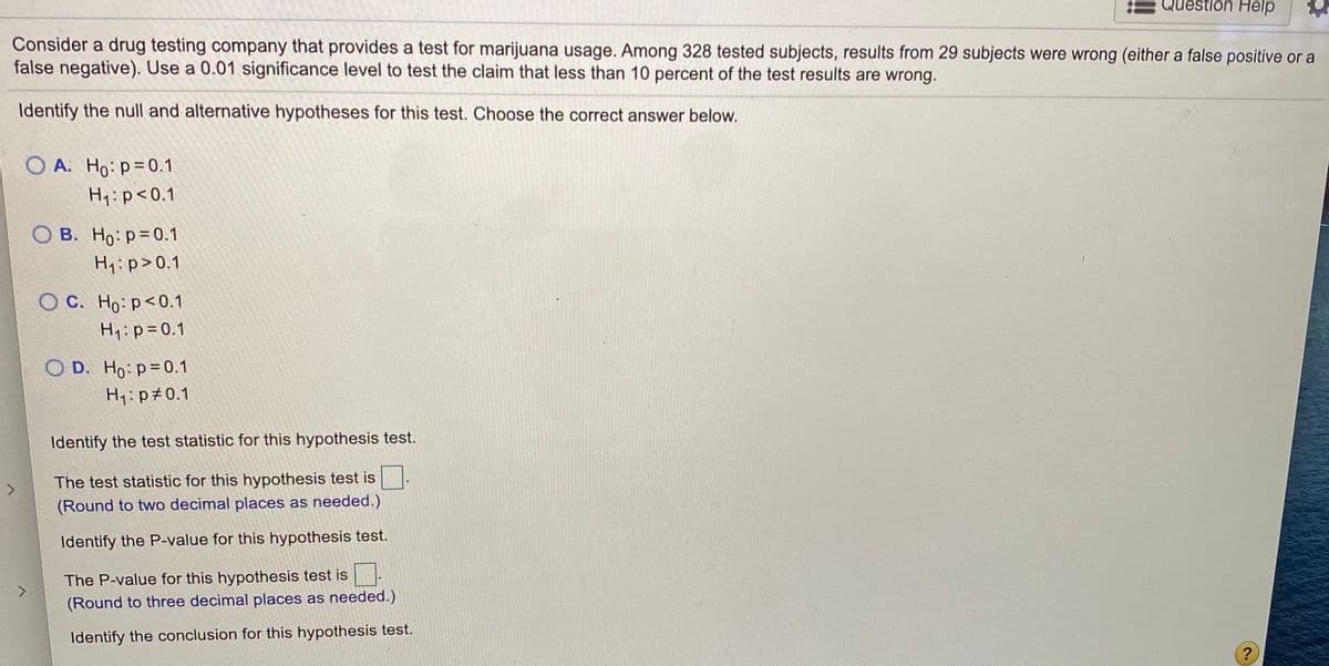 Consider a drug testing company that provides a test for marijuana usage. Among 328 tested subjects, results from 29 subjects were wrong (either a false positive or a false negative). Use a 0.01 significance level to test the claim that less than 10 percent of the test results are wrong.

**Identify the null and alternative hypotheses for this test. Choose the correct answer below.**

- A. \( H_0: p = 0.1 \)
      \( H_1: p < 0.1 \)
 
- B. \( H_0: p = 0.1 \)
      \( H_1: p > 0.1 \)

- C. \( H_0: p < 0.1 \)
      \( H_1: p = 0.1 \)

- D. \( H_0: p = 0.1 \)
      \( H_1: p \neq 0.1 \)

**Identify the test statistic for this hypothesis test.**

The test statistic for this hypothesis test is \(\_\_\_\_\_\).

*(Round to two decimal places as needed.)*

**Identify the P-value for this hypothesis test.**

The P-value for this hypothesis test is \(\_\_\_\_\_\).

*(Round to three decimal places as needed.)*

**Identify the conclusion for this hypothesis test.**