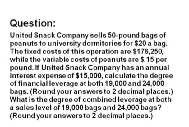 Question:
United Snack Company sells 50-pound bags of
peanuts to university dormitories for $20 a bag.
The fixed costs of this operation are $176,250,
while the variable costs of peanuts are $.15 per
pound. If United Snack Company has an annual
interest expense of $15,000, calculate the degree
of financial leverage at both 19,000 and 24,000
bags. (Round your answers to 2 decimal places.)
What is the degree of combined leverage at both
a sales level of 19,000 bags and 24,000 bags?
(Round your answers to 2 decimal places.)