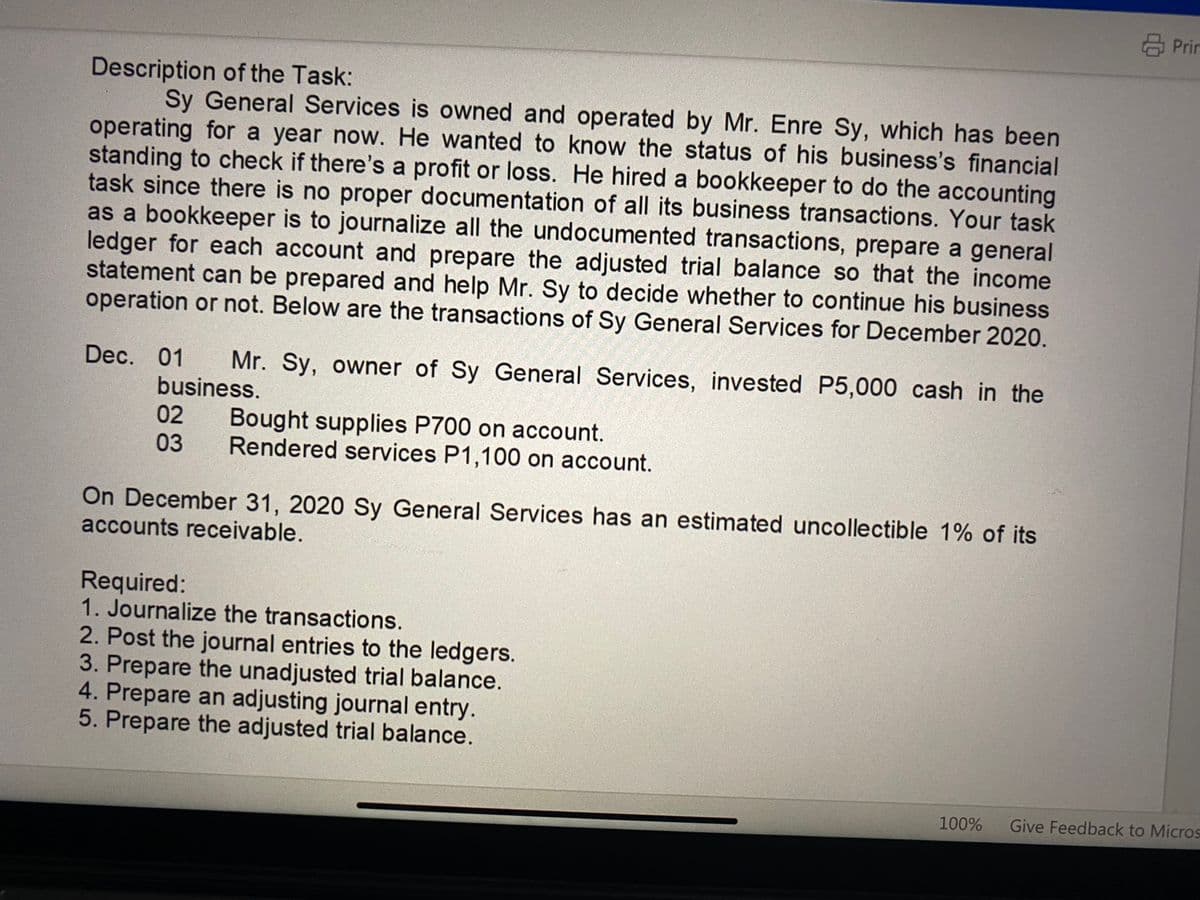 Description of the Task:
Sy General Services is owned and operated by Mr. Enre Sy, which has been
operating for a year now. He wanted to know the status of his business's financial
standing to check if there's a profit or loss. He hired a bookkeeper to do the accounting
task since there is no proper documentation of all its business transactions. Your task
as a bookkeeper is to journalize all the undocumented transactions, prepare a general
ledger for each account and prepare the adjusted trial balance so that the income
statement can be prepared and help Mr. Sy to decide whether to continue his business
operation or not. Below are the transactions of Sy General Services for December 2020.
Dec. 01 Mr. Sy, owner of Sy General Services, invested P5,000 cash in the
business.
02
Bought supplies P700 on account.
03 Rendered services P1,100 on account.
On December 31, 2020 Sy General Services has an estimated uncollectible 1% of its
accounts receivable.
WADERS
Required:
1. Journalize the transactions.
2. Post the journal entries to the ledgers.
3. Prepare the unadjusted trial balance.
4. Prepare an adjusting journal entry.
5. Prepare the adjusted trial balance.
Prin
100% Give Feedback to Micros