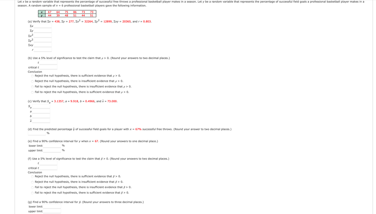 Let x be a random variable that represents the percentage of successful free throws a professional basketball player makes in a season. Let y be a random variable that represents the percentage of successful field goals a professional basketball player makes in a
season. A random sample of n = 6 professional basketball players gave the following information.
67
64
75
86
73
73
y
44
39
48
51
44
51
(a) Verify that Ex =
438, Ey
277, Σχ- 32264, Σy
= 12899, Exy = 20365, and r = 0.803.
%3D
Σχ
Ey
Ex?
Ey?
Σχy
r
(b) Use a 5% level of significance to test the claim thatp > 0. (Round your answers to two decimal places.)
t
critical t
Conclusion
O Reject the null hypothesis, there is sufficient evidence that p > 0.
O Reject the null hypothesis, there is insufficient evidence that p > 0.
Fail to reject the null hypothesis, there is insufficient evidence that p > 0.
Fail to reject the null hypothesis, there is sufficient evidence that p > 0.
(c) Verify that S̟ 3.1357, a - 9.918, b = 0.4966, and x = 73.000.
Se
a
(d) Find the predicted percentage ŷ of successful field goals for a player with x = 67% successful free throws. (Round your answer to two decimal places.)
%
(e) Find a 90% confidence interval for y when x = 67. (Round your answers to one decimal place.)
lower limit
%
upper limit
%
(f) Use a 5% level of significance to test the claim that ß > 0. (Round your answers to two decimal places.)
critical t
Conclusion
O Reject the null hypothesis, there is sufficient evidence that B > 0.
Reject the null hypothesis, there is insufficient evidence that ß > 0.
Fail to reject the null hypothesis, there is insufficient evidence that ß > 0.
Fail to reject the null hypothesis, there is sufficient evidence that ß > 0.
(g) Find a 90% confidence interval for ß. (Round your answers to three decimal places.)
lower limit
upper limit
