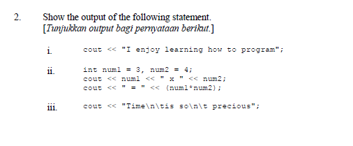 Show the output of the following statement.
[Tunjukkan output bagi pernyataan berikut.]
2.
i.
cout << "I enjoy learning how to program";
11.
int numl = 3, num2 = 4;
cout << numl << " x " << num2;
cout << " = " < (numl*num2);
111.
cout << "Time\n\tis so\n\t precious";
