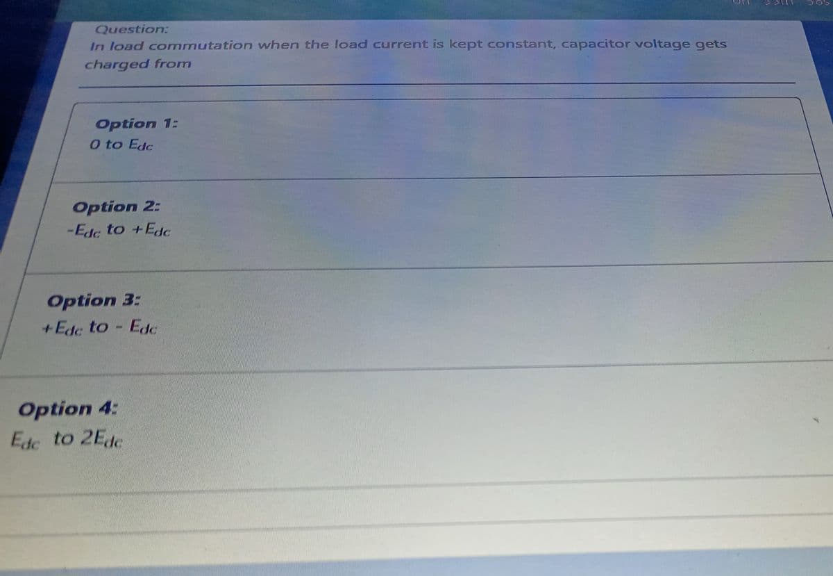 Question:
In load cormmutation when the load current is kept constant, capacitor voltage gets
charged from
Option 1:
O to Edc
Option 2:
-Edc to +Edc
Option 3:
+Ede to
- Edc
Option 4:
Edc to 2Ede
