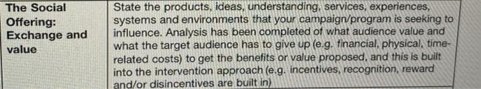 State the products, ideas, understanding, services, experiences,
systems and environments that your campaign/program is seeking to
influence. Analysis has been completed of what audience value and
what the target audience has to give up (e.g. financial, physical, time-
related costs) to get the benefits or value proposed, and this is built
into the intervention approach (e.g. incentives, recognition, reward
and/or disincentives are built in)
The Social
Offering:
Exchange and
value
