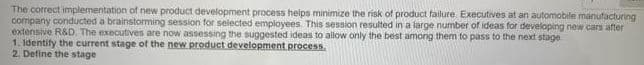 The correct implementation of new product development process helps minimize the risk of product failure. Executives at an automobile manufacturing
company conducted a brainstorming session for selected employees This session resulted in a large number of ideas for developing new cars after
extensive R&D, The executives are now assessing the suggested ideas to allow only the best among them to pass to the next stage
1. Identify the current stage of the new product development process.
2. Define the stage
