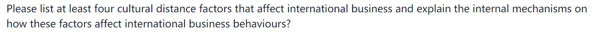 Please list at least four cultural distance factors that affect international business and explain the internal mechanisms on
how these factors affect international business behaviours?
