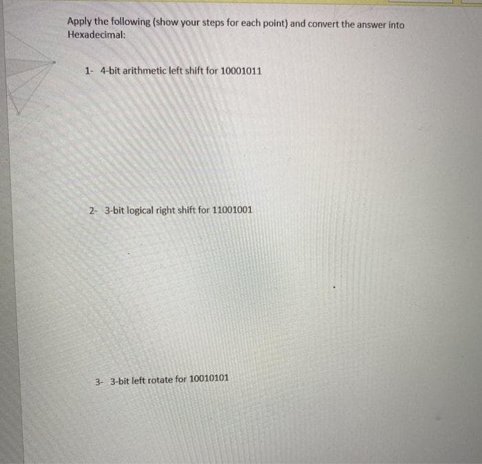 Apply the following (show your steps for each point) and convert the answer into
Hexadecimal:
1- 4-bit arithmetic left shift for 10001011
2- 3-bit logical right shift for 11001001
3- 3-bit left rotate for 10010101
