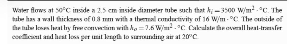 Water flows at 50°C inside a 2.5-cm-inside-diameter tube such that h; = 350o W/m² . °C. The
tube has a wall thickness of 0.8 mm with a thermal conductivity of 16 W/m - °C. The outside of
the tube loses heat by free convection with ho =7.6 W/m2.°C. Calculate the overall heat-transfer
coefficient and heat loss per unit length to surrounding air at 20°C.
