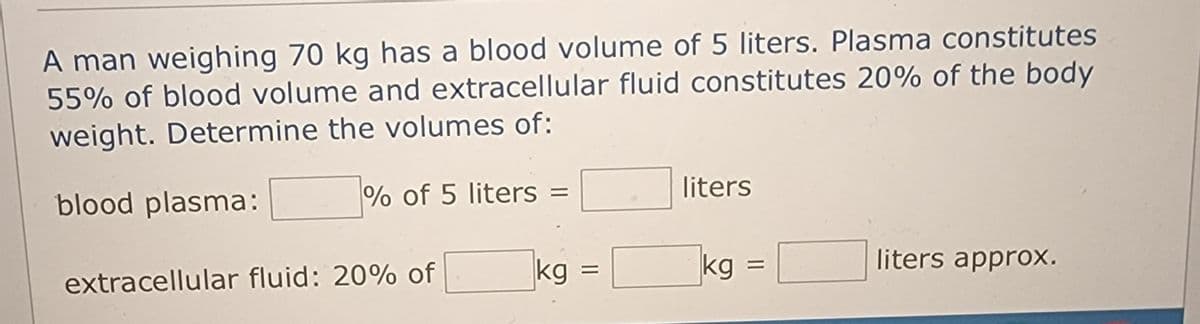 A man weighing 70 kg has a blood volume of 5 liters. Plasma constitutes
55% of blood volume and extracellular fluid constitutes 20% of the body
weight. Determine the volumes of:
blood plasma:
% of 5 liters =
extracellular fluid: 20% of
kg
=
liters
kg
liters approx.