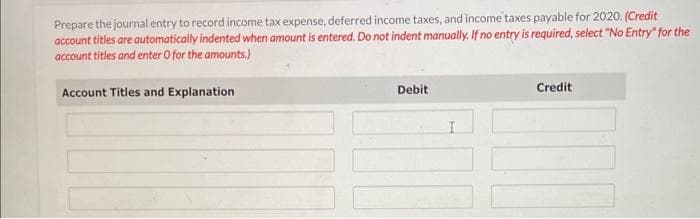 Prepare the journal entry to record income tax expense, deferred income taxes, and income taxes payable for 2020. (Credit
account titles are automatically indented when amount is entered. Do not indent manually. If no entry is required, select "No Entry" for the
account titles and enter O for the amounts.)
Account Titles and Explanation
Debit
I
Credit