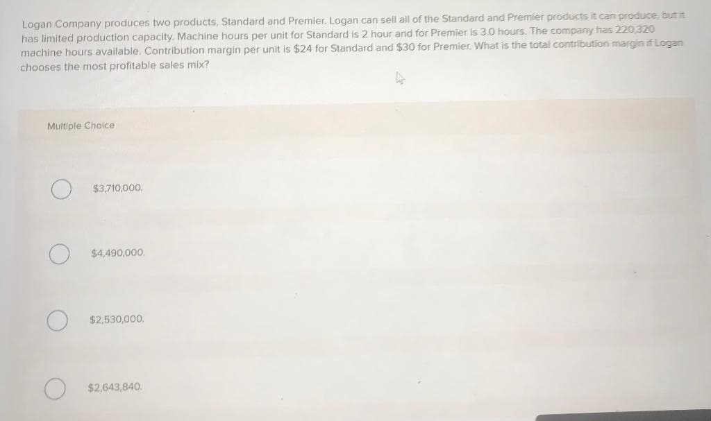 Logan Company produces two products, Standard and Premier. Logan can sell all of the Standard and Premier products it can produce, but it
has limited production capacity. Machine hours per unit for Standard is 2 hour and for Premier is 3.0 hours. The company has 220,320
machine hours available. Contribution margin per unit is $24 for Standard and $30 for Premier. What is the total contribution margin if Logan
chooses the most profitable sales mix?
Multiple Choice
$3,710,000.
$4,490,000.
$2,530,000.
$2,643,840.