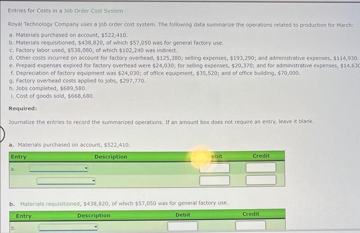 Entries for Costs in a Job Order Cost System
Royal Technology Company uses a job order cost system. The following data summarize the operations related to production for March:
a. Materials purchased on account, $522,410.
b. Materials requisitioned, $438,820, of which $57,050 was for general factory use.
c. Factory labor used, $538,080, of which $102,240 was indirect.
d. Other costs incurred on account for factory overhead, $125,380; selling expenses, $193,290; and administrative expenses, $114,930.
e. Prepaid expenses expired for factory overhead were $24,030; for selling expenses, $20,370; and for administrative expenses, $14,630
f. Depreciation of factory equipment was $24,030; of office equipment, $35,520; and of office building, $70,000.
g. Factory overhead costs applied to jobs, $297,770.
h. Jobs completed, $689,580.
i. Cost of goods sold, $668,680.
Required:
Journalize the entries to record the summarized operations. If an amount box does not require an entry, leave it blank.
a. Materials purchased on account, $522,410.
Entry
Description
a.
b. Materials requisitioned, $438,820, of which $57,050 was for general factory use.
Description
Debit
Entry
Debit
b.
Credit
Credit