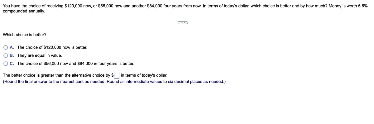 You have the choice of receiving $120,000 now, or $56,000 now and another $84,000 four years from now. In terms of today's dollar, which choice is better and by how much? Money is worth 6.6%
compounded annually.
Which choice is better?
OA. The choice of $120,000 now is better.
OB. They are equal in value.
OC. The choice of $56,000 now and $84,000 in four years is better.
C...
The better choice is greater than the alternative choice by $ in terms of today's dollar.
(Round the final answer to the nearest cent as needed. Round all intermediate values to six decimal places as needed.)