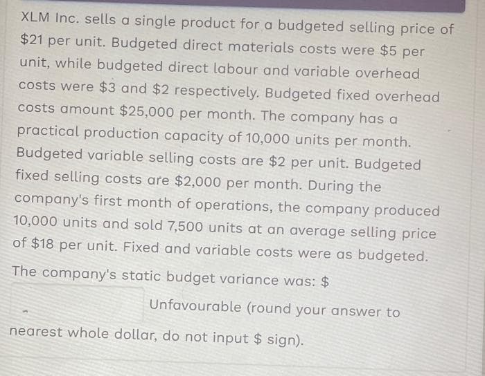 XLM Inc. sells a single product for a budgeted selling price of
$21 per unit. Budgeted direct materials costs were $5 per
unit, while budgeted direct labour and variable overhead
costs were $3 and $2 respectively. Budgeted fixed overhead
costs amount $25,000 per month. The company has a
practical production capacity of 10,000 units per month.
Budgeted variable selling costs are $2 per unit. Budgeted
fixed selling costs are $2,000 per month. During the
company's first month of operations, the company produced
10,000 units and sold 7,500 units at an average selling price
of $18 per unit. Fixed and variable costs were as budgeted.
The company's static budget variance was: $
Unfavourable (round your answer to
nearest whole dollar, do not input $ sign).