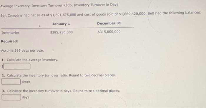 Average Inventory, Inventory Turnover Ratio, Inventory Turnover in Days
Belt Company had net sales of $1,891,675,000 and cost of goods sold of $1,869,420,000. Belt had the following balances:
December 31
$315,000,000
Inventories
Required:
January 1
$385,250,000
Assume 365 days per year.
1. Calculate the average inventory.
2. Calculate the inventory turnover ratio, Round to two decimal places.
times
3. Calculate the inventory turnover in days. Round to two decimal places.
days