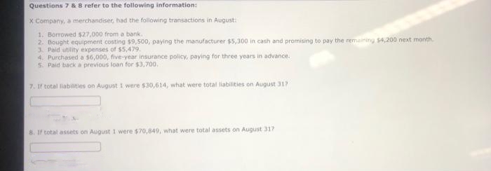 Questions 7 & 8 refer to the following information:
X Company, a merchandiser, had the following transactions in August:
1. Borrowed $27,000 from a bank.
2. Bought equipment costing $9,500, paying the manufacturer $5,300 in cash and promising to pay the remaining $4,200 next month.
3. Paid utility expenses of $5,479.
4. Purchased a $6,000, five-year insurance policy, paying for three years in advance.
5. Paid back a previous loan for $3,700,
7. If total liabilities on August 1 were $30,614, what were total liabilities on August 317
8. If total assets on August 1 were $70,849, what were total assets on August 317