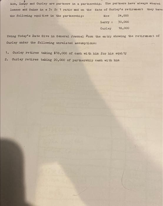 Moe, Larry and Curley are partners in a partnership. The partners have always shared
losses and Gains in a 3: 2: 1 ratio and on the date of Curley's retirement they have
the following equities in the partnership:
Moe
24,000
Larry :
30,000
Curley 18,000
Using Today's Date Give in General Journal Form the entry showing the retirement of
Curley under the following unrelated assumptions:
1. Curley retires taking $18,000 of cash with him for his equity
2. Curley retires taking 20,000 of partnership cash with him