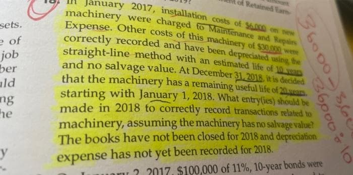 sets.
e of
job
ber
ald
ng
he
of Retained Earn
January 2017, installation costs of $6.000 on new
machinery were charged to Maintenance and Repairs
Expense. Other costs of this machinery of $30,000 were
correctly recorded and have been depreciated using the
straight-line method with an estimated life of 10 years
and no salvage value. At December 31, 2018, it is decided
that the machinery has a remaining useful life of 20 years.
starting with January 1, 2018. What entry(ies) should be
made in 2018 to correctly record transactions related to
machinery, assuming the machinery has no salvage value?
The books have not been closed for 2018 and depreciation
expense has not yet been recorded for 2018.
36000-360
36000 ÷ 10
oru? 2017. $100,000 of 11%, 10-year bonds were
3 ha