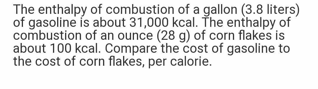 The enthalpy of combustion of a gallon (3.8 liters)
of gasoline is about 31,000 kcal. The enthalpy of
combustion of an ounce (28 g) of corn flakes is
about 100 kcal. Compare the cost of gasoline to
the cost of corn flakes, per calorie.
