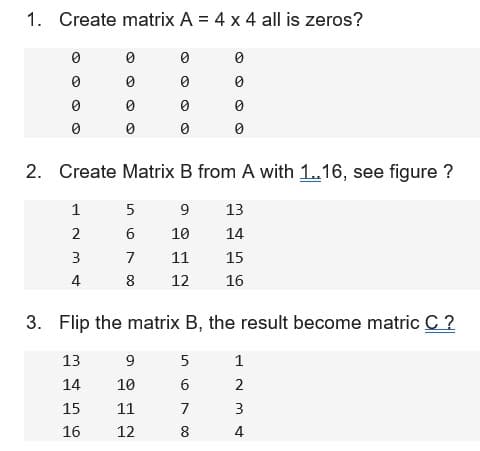 1. Create matrix A = 4 x 4 all is zeros?
0
0
0
0
0
0
0
0
0
0
0
9
10
11
12
0
0
2. Create Matrix B from A with 1..16, see figure ?
1
5
9 13
2
6
10
14
3
7
11
15
4
8 12 16
0
3. Flip the matrix B, the result become matric C ?
13
14
15
16
5
6
7
8
1
2
3
4