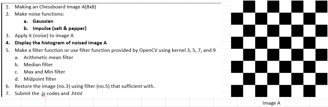 1. Making an Chessboard Image A(8x8)
2. Make noise functions:
a. Gaussian
b. Impulse (salt & pepper)
3. Apply it (noise) to image A
4. Display the histogram of noised image A
5.
Make a filter function or use filter function provided by OpenCV using kernel 3, 5, 7, and 9
a. Arithmetic mean filter
b.
6.
7.
Median filter
C. Max and Min filter
d. Midpoint filter
Restore the image (no.3) using filter (no.5) that sufficient with.
Submit the .js codes and .html
Image A