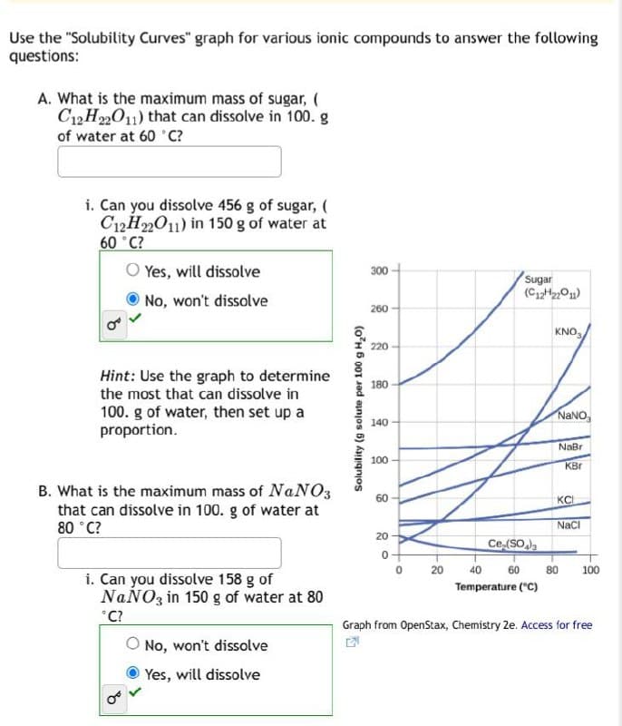 Use the "Solubility Curves" graph for various ionic compounds to answer the following
questions:
A. What is the maximum mass of sugar, (
C12H22O11) that can dissolve in 100. g
of water at 60 °C?
i. Can you dissolve 456 g of sugar, (
C12H22O11) in 150 g of water at
60 °C?
Yes, will dissolve
No, won't dissolve
Hint: Use the graph to determine
the most that can dissolve in
100. g of water, then set up a
proportion.
B. What is the maximum mass of NaNO3
that can dissolve in 100. g of water at
80 °C?
Solubility (g solute per 100 g H2O)
300
00
260
220
Sugar
(C12H22O11)
KNO3
180
NaNO
140
NaBri
100
KBr
60
60
O
20
20
KC
NaCl
Ce (SO)
20
40
60
80
100
Temperature (°C)
i. Can you dissolve 158 g of
NaNO3 in 150 g of water at 80
°C?
No, won't dissolve
Yes, will dissolve
Graph from OpenStax, Chemistry 2e. Access for free