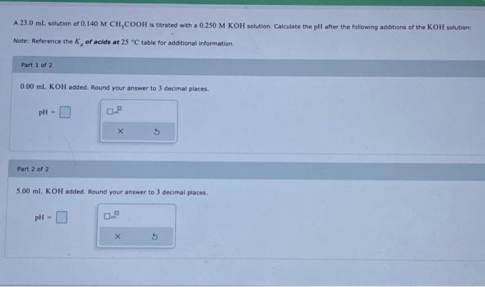 A 23.0 mL solution of 0.140 M CH₂COOH is titrated with a 0.250 M KOH solution. Calculate the pH after the following additions of the KOH solution:
Note: Reference the K, of acids at 25 °C table for additional information.
Part 1 of 2
0.00 mL KOH added. Round your answer to 3 decimal places.
pH =
Part 2 of 2
5.00 ml. KOH added. Round your answer to 3 decimal places.
pH =
X