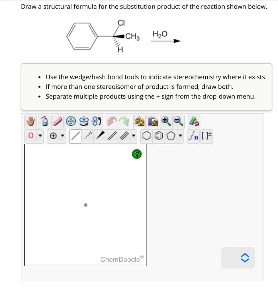 Draw a structural formula for the substitution product of the reaction shown below.
●
●
●
CH3 H₂O
Use the wedge/hash bond tools to indicate stereochemistry where it exists.
If more than one stereoisomer of product is formed, draw both.
Separate multiple products using the + sign from the drop-down menu.
II.
?
ChemDoodle
4
Sn [F