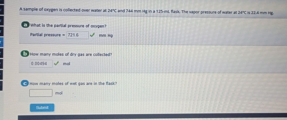 t
t
I
I
A sample of oxygen is collected over water at 24°C and 744 mm Hg in a 125-mL flask. The vapor pressure of water at 24°C is 22.4 mm Hg.
a What is the partial pressure of oxygen?
Partial pressure = 721.6
b How many moles of dry gas are collected?
mol
0.00494
mm Hg
How many moles of wet gas are in the flask?
mol
Submit