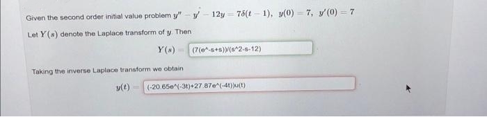 Given the second order initial value problem y" - y - 12y 76(t-1), y(0) = 7, y'(0) = 7
(=
Let Y(s) denote the Laplace transform of y. Then
Y(N)
Taking the inverse Laplace transform we obtain
y(t)
(7(e^-s+s))/(s^2-s-12)
(-20.65e^(-31)+27.87e^(-4t))u(t)